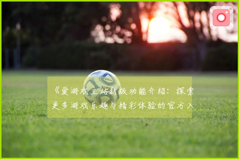 《爱游戏主站新版功能介绍：探索更多游戏乐趣与精彩体验的官方入口指南》