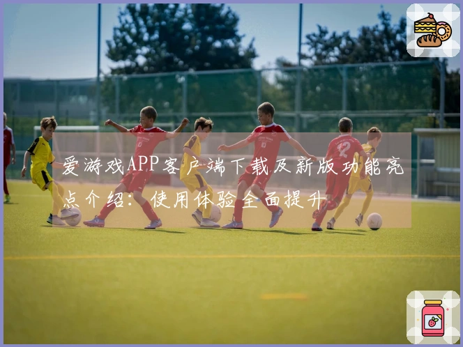 爱游戏APP客户端下载及新版功能亮点介绍：使用体验全面提升
